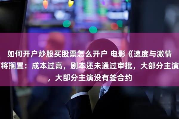 如何开户炒股买股票怎么开户 电影《速度与激情》完结篇或将搁置：成本过高，剧本还未通过审批，大部分主演没有签合约