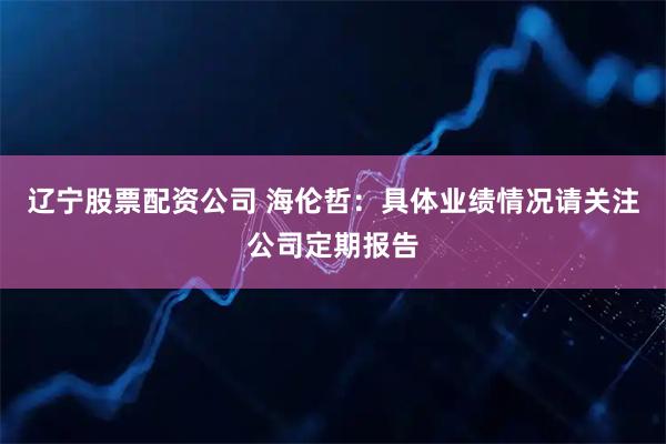 辽宁股票配资公司 海伦哲：具体业绩情况请关注公司定期报告