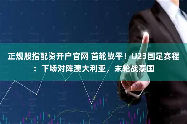 正规股指配资开户官网 首轮战平！U23国足赛程：下场对阵澳大利亚，末轮战泰国