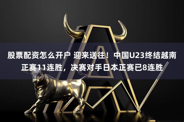 股票配资怎么开户 迎来送往！中国U23终结越南正赛11连胜，决赛对手日本正赛已8连胜