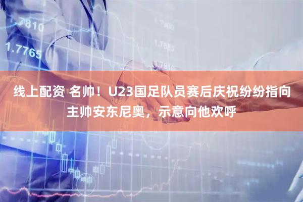 线上配资 名帅！U23国足队员赛后庆祝纷纷指向主帅安东尼奥，示意向他欢呼