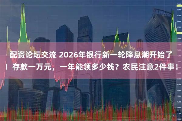 配资论坛交流 2026年银行新一轮降息潮开始了！存款一万元，一年能领多少钱？农民注意2件事！