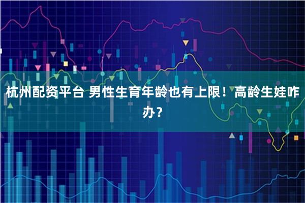 杭州配资平台 男性生育年龄也有上限！高龄生娃咋办？