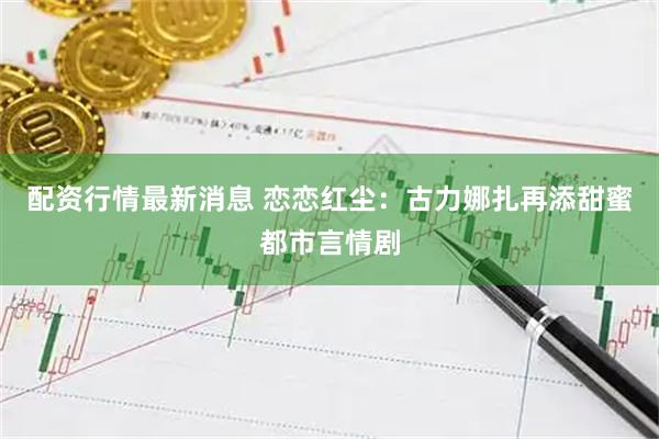 配资行情最新消息 恋恋红尘：古力娜扎再添甜蜜都市言情剧