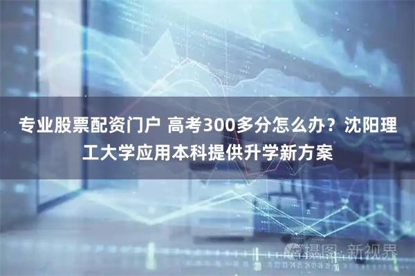专业股票配资门户 高考300多分怎么办？沈阳理工大学应用本科提供升学新方案