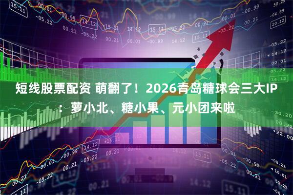 短线股票配资 萌翻了！2026青岛糖球会三大IP：萝小北、糖小果、元小团来啦