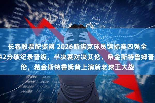 长春股票配资网 2026斯诺克球员锦标赛四强全出炉！赵心童轰142分破纪录晋级，半决赛对决艾伦，希金斯特鲁姆普上演新老球王大战