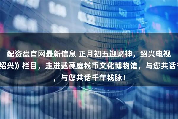 配资盘官网最新信息 正月初五迎财神，绍兴电视台《纪录绍兴》栏目，走进戴葆庭钱币文化博物馆，与您共话千年钱脉！