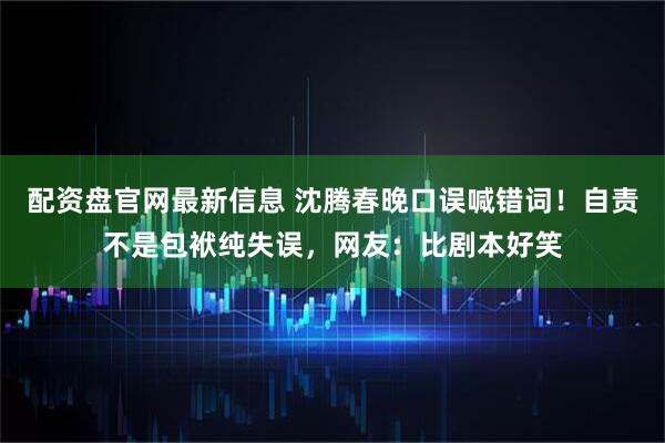 配资盘官网最新信息 沈腾春晚口误喊错词！自责不是包袱纯失误，网友：比剧本好笑