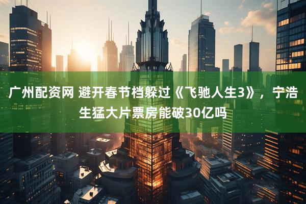 广州配资网 避开春节档躲过《飞驰人生3》,宁浩生猛大片票房能破30亿吗