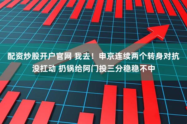 配资炒股开户官网 我去！申京连续两个转身对抗没扛动 扔锅给阿门投三分稳稳不中