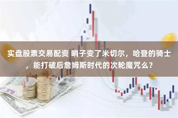 实盘股票交易配资 哨子变了米切尔，哈登的骑士，能打破后詹姆斯时代的次轮魔咒么？